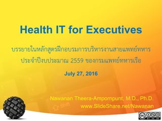 Health IT for Executives
บรรยายในหลักสูตรฝึกอบรมการบริหารงานสายแพทย์ทหาร
ประจาปีงบประมาณ 2559 ของกรมแพทย์ทหารเรือ
July 27, 2016
Nawanan Theera-Ampornpunt, M.D., Ph.D.
www.SlideShare.net/Nawanan
 