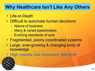 11
• Life-or-Death
• Difficult to automate human decisions
– Nature of business
– Many & varied stakeholders
– Evolving standards of care
• Fragmented, poorly-coordinated systems
• Large, ever-growing & changing body of
knowledge
• High volume, low resources, little time
Why Healthcare Isn’t Like Any Others
 