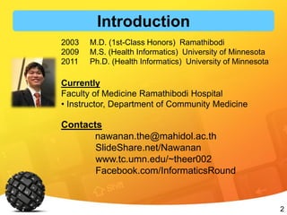 2
2003 M.D. (1st-Class Honors) Ramathibodi
2009 M.S. (Health Informatics) University of Minnesota
2011 Ph.D. (Health Informatics) University of Minnesota
Currently
Faculty of Medicine Ramathibodi Hospital
• Instructor, Department of Community Medicine
Contacts
nawanan.the@mahidol.ac.th
SlideShare.net/Nawanan
www.tc.umn.edu/~theer002
Facebook.com/InformaticsRound
Introduction
 