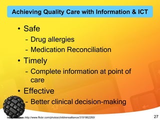 27
• Safe
– Drug allergies
– Medication Reconciliation
• Timely
– Complete information at point of
care
• Effective
– Better clinical decision-making
Image Source: http://www.flickr.com/photos/childrensalliance/3191862260/
Achieving Quality Care with Information & ICT
 
