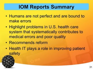 31
• Humans are not perfect and are bound to
make errors
• Highlight problems in U.S. health care
system that systematically contributes to
medical errors and poor quality
• Recommends reform
• Health IT plays a role in improving patient
safety
IOM Reports Summary
 