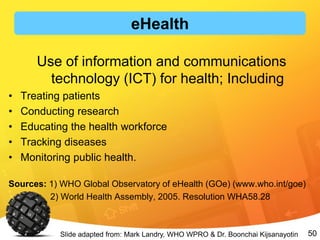 50
Use of information and communications
technology (ICT) for health; Including
• Treating patients
• Conducting research
• Educating the health workforce
• Tracking diseases
• Monitoring public health.
Sources: 1) WHO Global Observatory of eHealth (GOe) (www.who.int/goe)
2) World Health Assembly, 2005. Resolution WHA58.28
Slide adapted from: Mark Landry, WHO WPRO & Dr. Boonchai Kijsanayotin
eHealth
 