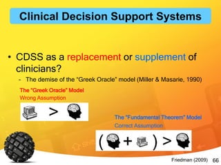66
• CDSS as a replacement or supplement of
clinicians?
– The demise of the “Greek Oracle” model (Miller & Masarie, 1990)
The “Greek Oracle” Model
The “Fundamental Theorem” Model
Friedman (2009)
Wrong Assumption
Correct Assumption
Clinical Decision Support Systems
 