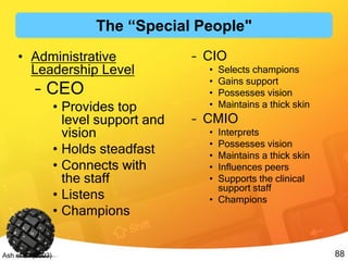 88Ash et al. (2003)
• Administrative
Leadership Level
– CEO
• Provides top
level support and
vision
• Holds steadfast
• Connects with
the staff
• Listens
• Champions
– CIO
• Selects champions
• Gains support
• Possesses vision
• Maintains a thick skin
– CMIO
• Interprets
• Possesses vision
• Maintains a thick skin
• Influences peers
• Supports the clinical
support staff
• Champions
The “Special People"
 