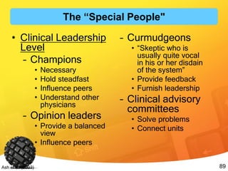 89Ash et al. (2003)
• Clinical Leadership
Level
– Champions
• Necessary
• Hold steadfast
• Influence peers
• Understand other
physicians
– Opinion leaders
• Provide a balanced
view
• Influence peers
– Curmudgeons
• “Skeptic who is
usually quite vocal
in his or her disdain
of the system”
• Provide feedback
• Furnish leadership
– Clinical advisory
committees
• Solve problems
• Connect units
The “Special People"
 