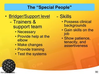90Ash et al. (2003)
• Bridger/Support level
– Trainers &
support team
• Necessary
• Provide help at the
elbow
• Make changes
• Provide training
• Test the systems
– Skills
• Possess clinical
backgrounds
• Gain skills on the
job
• Show patience,
tenacity, and
assertiveness
The “Special People"
 
