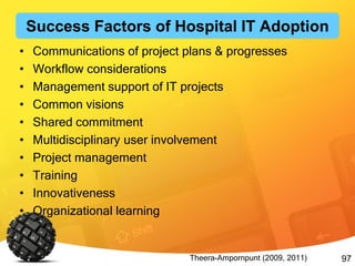 97
• Communications of project plans & progresses
• Workflow considerations
• Management support of IT projects
• Common visions
• Shared commitment
• Multidisciplinary user involvement
• Project management
• Training
• Innovativeness
• Organizational learning
Theera-Ampornpunt (2009, 2011)
Success Factors of Hospital IT Adoption
 