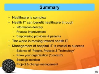 99
• Healthcare is complex
• Health IT can benefit healthcare through
– Information delivery
– Process improvement
– Empowering providers & patients
• The world is moving toward health IT
• Management of hospital IT is crucial to success
– Balance of “People, Process & Technology”
– Know your organization (“context”)
– Strategic mindset
– Project & change management
Summary
 
