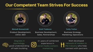 Our Competent Team Strives For Success
Degrees in
psychology,
good understanding
of habit building.
4+ years of combined
experience in
social media content-
marketing.
Well-developed
network of insiders in
the industry who help
connect with partners.
Metodi Kanazirski Emil Todorov Yuliy Yuliev
Business Strategy,
Marketing, Operations
Business Development,
Sales, Partnerships
Product Development,
UX/UI, SEO
 