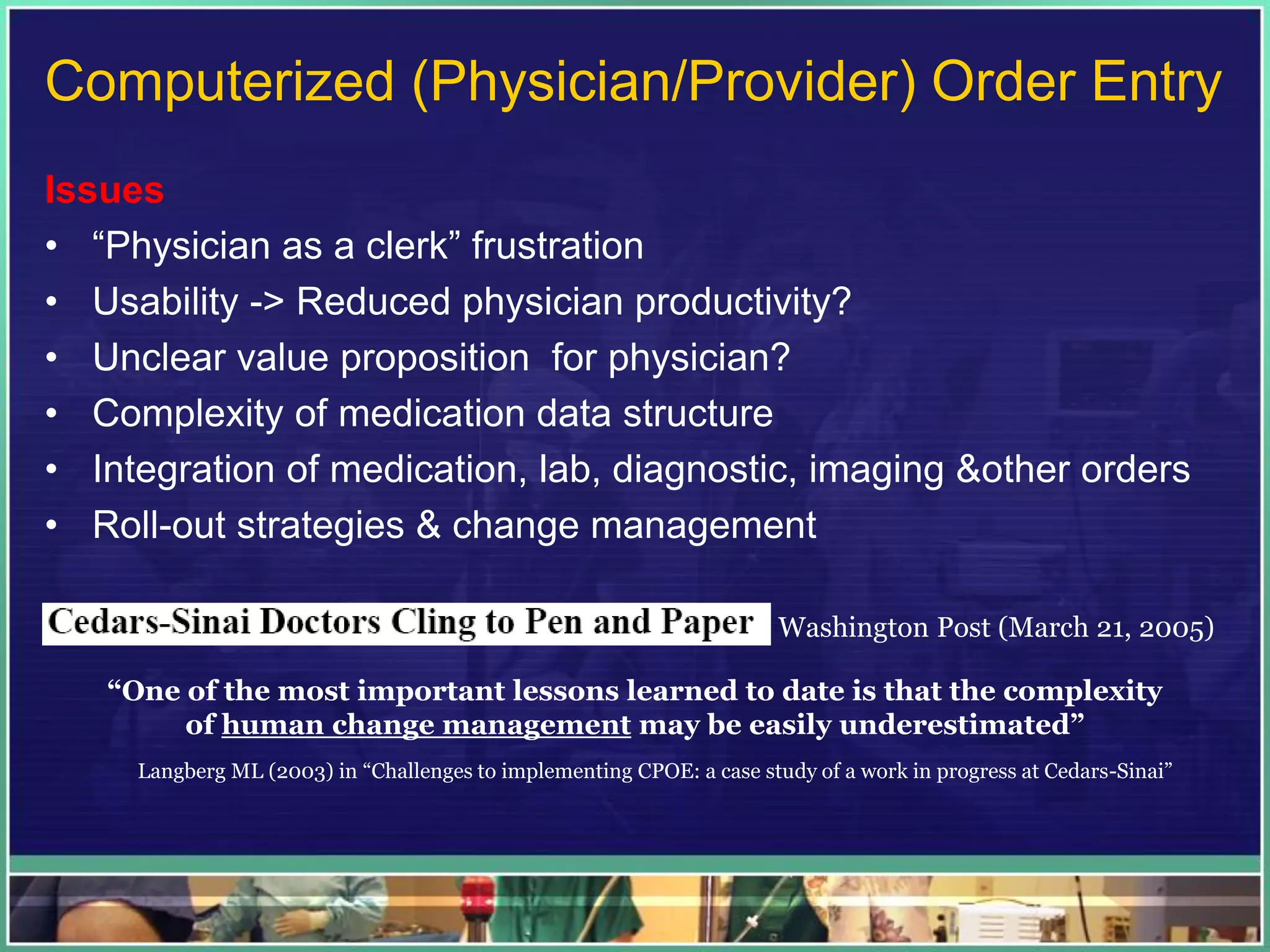 Computerized (Physician/Provider) Order Entry
Issues
• “Physician as a clerk” frustration
• Usability -> Reduced physician productivity?
• Unclear value proposition for physician?
• Complexity of medication data structure
• Integration of medication, lab, diagnostic, imaging &other orders
• Roll-out strategies & change management
Washington Post (March 21, 2005)
“One of the most important lessons learned to date is that the complexity
of human change management may be easily underestimated”
Langberg ML (2003) in “Challenges to implementing CPOE: a case study of a work in progress at Cedars-Sinai”
 