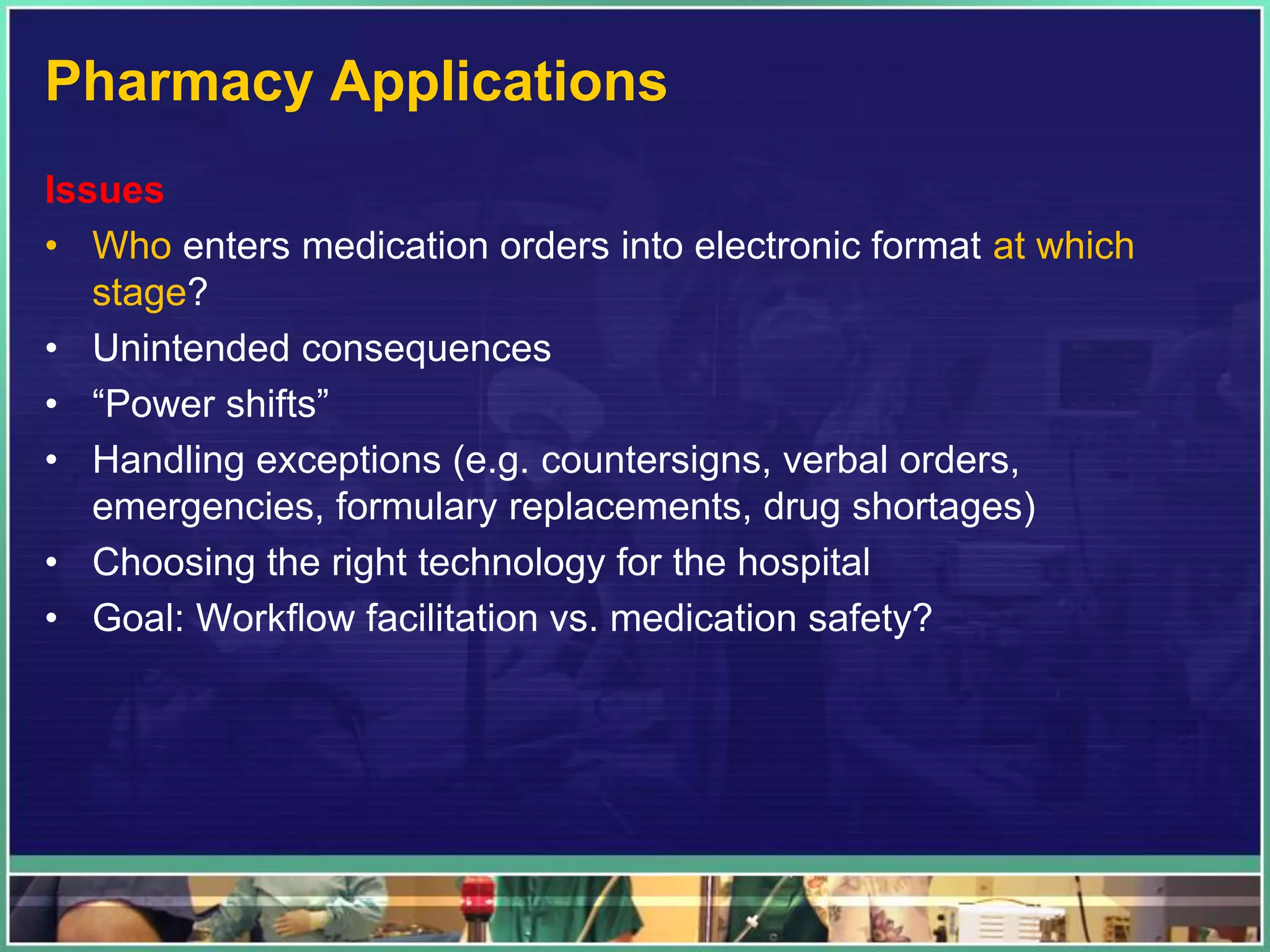Pharmacy Applications
Issues
• Who enters medication orders into electronic format at which
stage?
• Unintended consequences
• “Power shifts”
• Handling exceptions (e.g. countersigns, verbal orders,
emergencies, formulary replacements, drug shortages)
• Choosing the right technology for the hospital
• Goal: Workflow facilitation vs. medication safety?
 