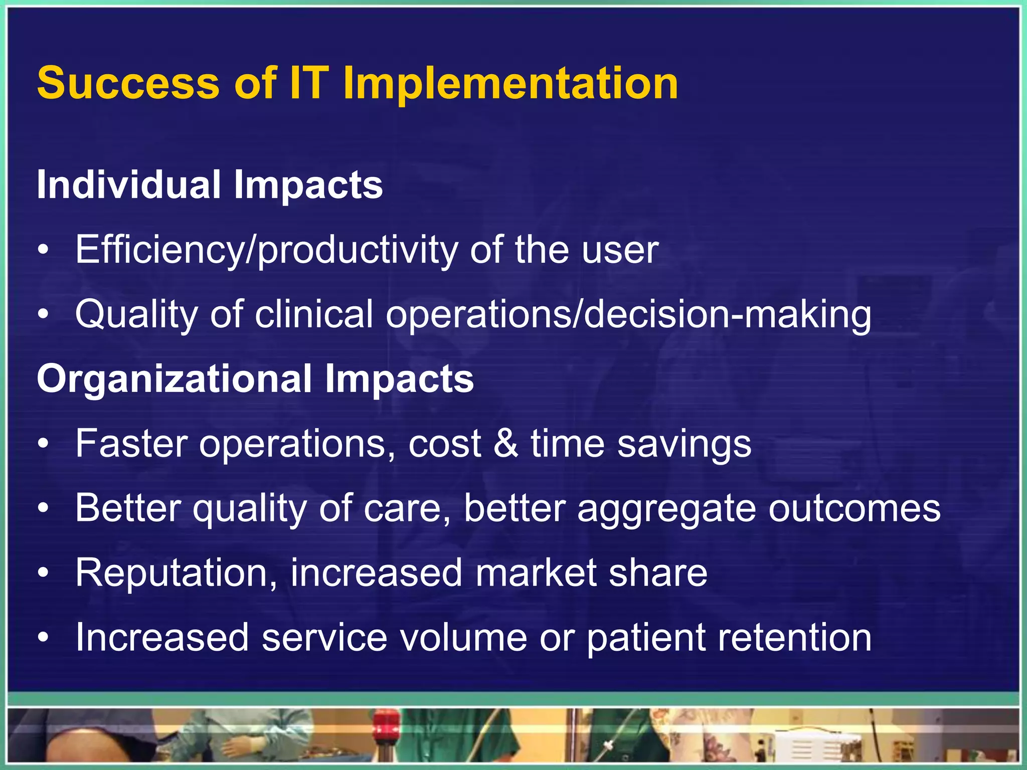 Success of IT Implementation
Individual Impacts
• Efficiency/productivity of the user
• Quality of clinical operations/decision-making
Organizational Impacts
• Faster operations, cost & time savings
• Better quality of care, better aggregate outcomes
• Reputation, increased market share
• Increased service volume or patient retention
 