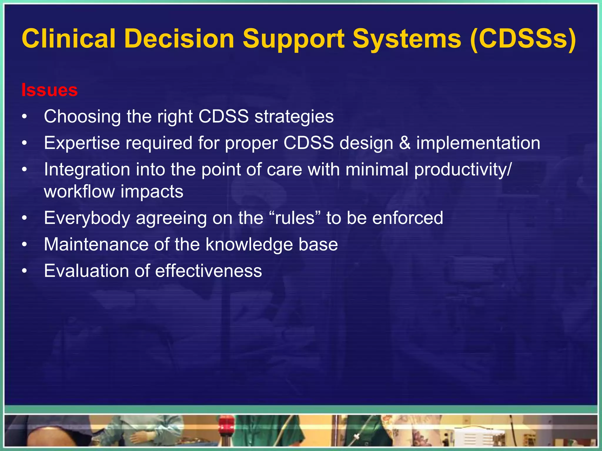 Clinical Decision Support Systems (CDSSs)
Issues
• Choosing the right CDSS strategies
• Expertise required for proper CDSS design & implementation
• Integration into the point of care with minimal productivity/
workflow impacts
• Everybody agreeing on the “rules” to be enforced
• Maintenance of the knowledge base
• Evaluation of effectiveness
 