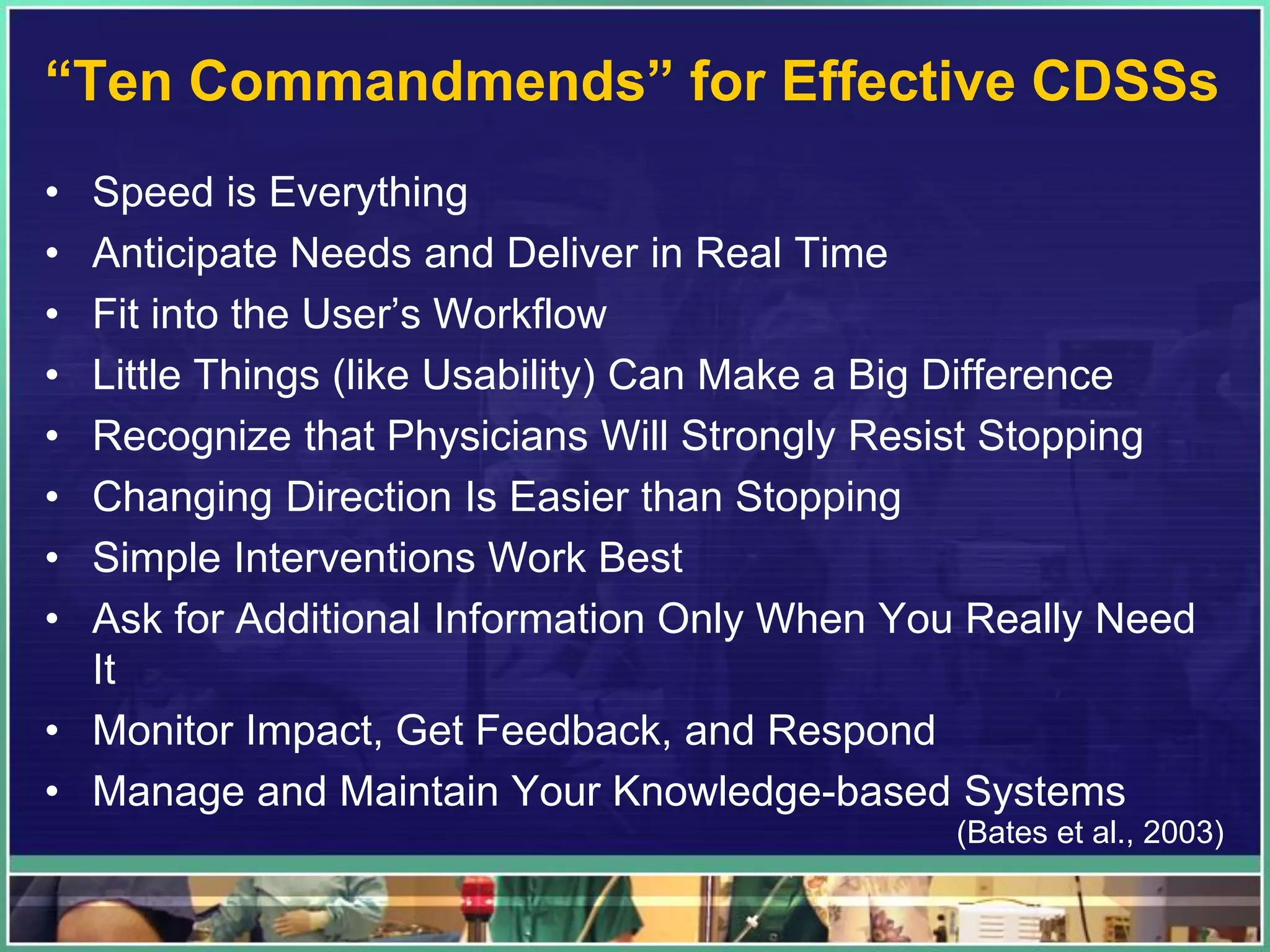 “Ten Commandmends” for Effective CDSSs
• Speed is Everything
• Anticipate Needs and Deliver in Real Time
• Fit into the User’s Workflow
• Little Things (like Usability) Can Make a Big Difference
• Recognize that Physicians Will Strongly Resist Stopping
• Changing Direction Is Easier than Stopping
• Simple Interventions Work Best
• Ask for Additional Information Only When You Really Need
It
• Monitor Impact, Get Feedback, and Respond
• Manage and Maintain Your Knowledge-based Systems
(Bates et al., 2003)
 