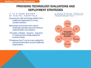 PROVIDING TECHNOLOGY EVALUATIONS AND
DEPLOYMENT STRATEGIES
I T I S A H A N D M A I D E N
O F D I G I T A L H O S P I T A L S
Choosing the right technology platform for a
healthcare organization is a truly
complex decision.
Multivariate environment with cultural
challenges typically cloud and obstruct
implementation and adoption.
TG builds a ‘flexible’, ‘dynamic’, long-term
IT roadmap that is totally aligned to
business needs
TG believes that IT can be a key catalyst for
clinical transformation across healthcare
organizations.
A T R U L Y D I G I T A L H O S P I T A L
R E Q U I R E S T O T A L C L I N I C A L
T R A N S F O R M A T I O N
Hospital
Information
System
Clinical
Lab
Radiology
Pharmacy
MIS
ERP
Healthcare IT Portfolio Management
 