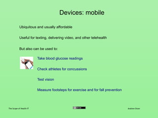 Mobile apps
The Scope of Health IT Andrew Oram
Apps are extremely varied, and range from measuring footsteps to
collecting patient data for clinical assessment
Mobile apps rest heavily on:
Software apps in the fitness and medical spaces are growing robustly in
number and adoption
Comparing data from the user to results of clinical research
Linking users with other users of the app
Linking to other apps and data sources
 