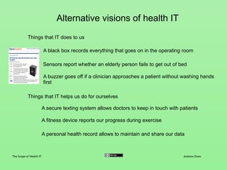 Alternative visions of health IT
The Scope of Health IT Andrew Oram
Things that IT does to us
Things that IT helps us do for ourselves
Sensors report whether an elderly person fails to get out of bed
A buzzer goes off if a clinician approaches a patient without washing hands
first
A black box records everything that goes on in the operating room
A secure texting system allows doctors to keep in touch with patients
A fitness device reports our progress during exercise
A personal health record allows us to maintain and share our data
(cf. Machines of Loving Grace by John Markoff)
 
