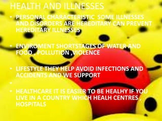 HEALTH AND ILLNESSES
• PERSONAL CHARACTERISTIC SOME ILLNESSES
AND DISORDERS ARE HEREDITARY CAN PREVENT
HEREDITARY ILLNESSES
• ENVIROMENT SHORTSTAGES OF WATER AND
FOOD , POLLUTION ,VIOLENCE
• LIFESTYLE THEY HELP AVOID INFECTIONS AND
ACCIDENTS AND WE SUPPORT
•
• HEALTHCARE IT IS EASIER TO BE HEALHY IF YOU
LIVE IN A COUNTRY WHICH HEALH CENTRES ,
HOSPITALS
 