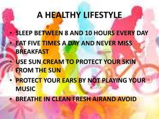 A HEALTHY LIFESTYLE
• SLEEP BETWEEN 8 AND 10 HOURS EVERY DAY
• EAT FIVE TIMES A DAY AND NEVER MISS
BREAKFAST
• USE SUN CREAM TO PROTECT YOUR SKIN
FROM THE SUN
• PROTECT YOUR EARS BY NOT PLAYING YOUR
MUSIC
• BREATHE IN CLEAN FRESH AIRAND AVOID
 