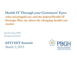 Health IT Through your Customers’ Eyes:
what meaningful use and the federal Health IT
Strategic Plan say about the changing health care
market
iHT2 HIT Summit
March 3, 2015
David Lansky, PhD
President and CEO
 