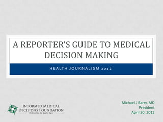A REPORTER’S GUIDE TO MEDICAL
      DECISION MAKING
       H E A LT H J O U R N A L I S M 2 0 1 2




                                                Michael J Barry, MD
                                                          President
                                                     April 20, 2012
 