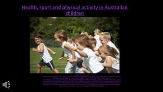 Health, sport and physical activity in Australian
children
Image retrived from:
https://www.google.com.au/search?hl=en&site=imghp&tbm=isch&source=hp&biw=1366&bih=641&q
=sport&oq=sport&gs_l=img.3..0l10.1401.2169.0.2382.5.5.0.0.0.0.385.385.3-
1.1.0.msedr...0...1ac.1.61.img..4.1.382.CCdL7i89dpc#hl=en&tbm=isch&q=sport+children&imgdii=_&im
grc=atFX2sCq2TwlnM%253A%3B2gcGPOLVzWLyjM%3Bhttp%253A%252F%252Fi.telegraph.co.uk%252
Fmultimedia%252Farchive%252F01428%252Fsports_1428955c.jpg%3Bhttp%253A%252F%252Fwww.t
elegraph.co.uk%252Fnews%252Fuknews%252F5602407%252FParents-should-be-free-to-photograph-
sports-days-and-plays-says-watchdog.html%3B460%3B288
 