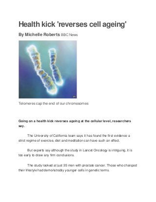 Health kick 'reverses cell ageing'
By Michelle Roberts BBC News
Telomeres cap the end of our chromosomes
Going on a health kick reverses ageing at the cellular level, researchers
say.
The University of California team says it has found the first evidence a
strict regime of exercise, diet and meditation can have such an effect.
But experts say although the study in Lancet Oncology is intriguing, it is
too early to draw any firm conclusions.
The study looked at just 35 men with prostate cancer. Those who changed
their lifestyle had demonstrably younger cells in genetic terms.
 