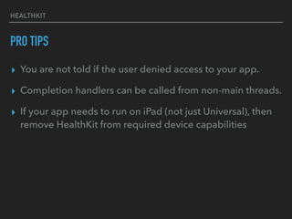 HEALTHKIT
PRO TIPS
▸ You are not told if the user denied access to your app.
▸ Completion handlers can be called from non-main threads.
▸ If your app needs to run on iPad (not just Universal), then
remove HealthKit from required device capabilities
 