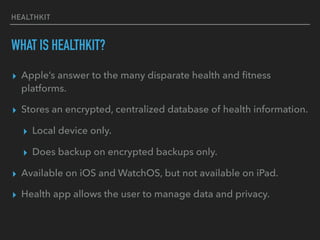 HEALTHKIT
WHAT IS HEALTHKIT?
▸ Apple’s answer to the many disparate health and ﬁtness
platforms.
▸ Stores an encrypted, centralized database of health information.
▸ Local device only.
▸ Does backup on encrypted backups only.
▸ Available on iOS and WatchOS, but not available on iPad.
▸ Health app allows the user to manage data and privacy.
 