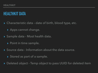 HEALTHKIT
HEALTHKIT DATA
▸ Characteristic data - date of birth, blood type, etc.
▸ Apps cannot change.
▸ Sample data - Most health data.
▸ Point in time sample.
▸ Source data - Information about the data source.
▸ Stored as part of a sample.
▸ Deleted object - Temp object to pass UUID for deleted item
 