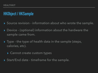 HEALTHKIT
HKObject / HKSample
▸ Source revision - information about who wrote the sample.
▸ Device - (optional) information about the hardware the
sample came from.
▸ Type - the type of health data in the sample (steps,
calories, etc).
▸ Cannot create custom types
▸ Start/End date - timeframe for the sample.
 