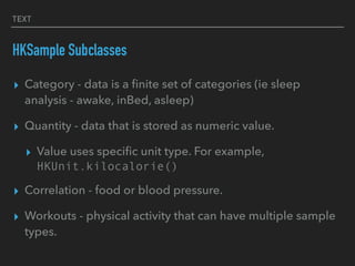 TEXT
HKSample Subclasses
▸ Category - data is a ﬁnite set of categories (ie sleep
analysis - awake, inBed, asleep)
▸ Quantity - data that is stored as numeric value.
▸ Value uses speciﬁc unit type. For example,
HKUnit.kilocalorie()
▸ Correlation - food or blood pressure.
▸ Workouts - physical activity that can have multiple sample
types.
 