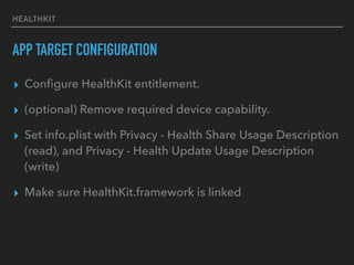 HEALTHKIT
APP TARGET CONFIGURATION
▸ Conﬁgure HealthKit entitlement.
▸ (optional) Remove required device capability.
▸ Set info.plist with Privacy - Health Share Usage Description
(read), and Privacy - Health Update Usage Description
(write)
▸ Make sure HealthKit.framework is linked
 