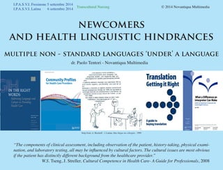 Transcultural Nursing 				 © 2014 Novantiqua Multimedia
I.P.A.S.V.I. Frosinone 5 settembre 2014
I.P.A.S.V.I. Latina 6 settembre 2014
newcomers
and health linguistic hindrances
multiple non - standard languages ‘under’ a language
h as to make their use
alse sense of security
inority Health (1999)
Strip from: A. Bischoff - l. Lautan, Due lingue un colloquio, 1999
dr. Paolo Tentori - Novantiqua Multimedia
“The components of clinical assessment, including observation of the patient, history-taking, physical exami-
nation, and laboratory testing, all may be influenced by cultural factors. The cultural issues are most obvious
if the patient has distinctly different background from the healthcare provider.”
W.S. Tseng, J. Streller, Cultural Competence in Health Care- A Guide for Professionals, 2008
 
