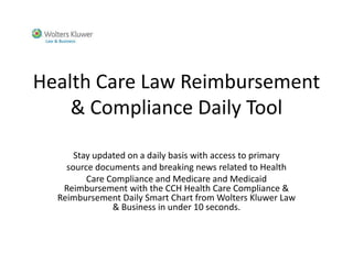 Health Care Law Reimbursement
    & Compliance Daily Tool

      Stay updated on a daily basis with access to primary
    source documents and breaking news related to Health
         Care Compliance and Medicare and Medicaid
   Reimbursement with the CCH Health Care Compliance &
  Reimbursement Daily Smart Chart from Wolters Kluwer Law
               & Business in under 10 seconds.
 