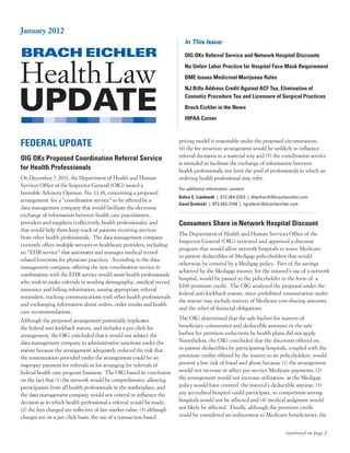 January 2012
                                                                            In This Issue:

                                                                            OIG OKs Referral Service and Network Hospital Discounts
                                                                            No Unfair Labor Practice for Hospital Face Mask Requirement
                                                                            BME Issues Medicinal Marijuana Rules
                                                                            NJ Bills Address Credit Against ACF Tax, Elimination of
                                                                            Cosmetic Procedure Tax and Licensure of Surgical Practices
                                                                            Brach Eichler in the News
                                                                            HIPAA Corner



FEDERAL UPDATE                                                           pricing model is reasonable under the proposed circumstances;
                                                                         (4) the fee structure arrangement would be unlikely to influence
                                                                         referral decisions in a material way and (5) the coordination service
OIG OKs Proposed Coordination Referral Service
                                                                         is intended to facilitate the exchange of information between
for Health Professionals                                                 health professionals, not limit the pool of professionals to which an
On December 7, 2011, the Department of Health and Human                  ordering health professional may refer.
Services Office of the Inspector General (OIG) issued a
                                                                         For additional information, contact:
favorable Advisory Opinion, No. 11-18, concerning a proposed
                                                                         Debra C. Lienhardt  |  973.364.5203  |  dlienhardt@bracheichler.com
arrangement for a “coordination service” to be offered by a
                                                                         Carol Grelecki  |  973.403.3140  |  cgrelecki@bracheichler.com
data management company that would facilitate the electronic
exchange of information between health care practitioners,
providers and suppliers (collectively, health professionals), and        Consumers Share in Network Hospital Discount
that would help them keep track of patients receiving services
                                                                         The Department of Health and Human Services Office of the
from other health professionals. The data management company
                                                                         Inspector General (OIG) reviewed and approved a discount
currently offers multiple services to healthcare providers, including
                                                                         program that would allow network hospitals to waive Medicare
an “EHR service” that automates and manages medical record-
                                                                         in-patient deductibles of Medigap policyholders that would
related functions for physician practices. According to the data
                                                                         otherwise be covered by a Medigap policy. Part of the savings
management company, offering the new coordination service in
                                                                         achieved by the Medigap insurer, for the insured’s use of a network
combination with the EHR service would assist health professionals
                                                                         hospital, would be passed to the policyholder in the form of a
who wish to make referrals in sending demographic, medical record,
                                                                         $100 premium credit. The OIG analyzed the proposal under the
insurance and billing information, issuing appropriate referral
                                                                         federal anti-kickback statute, since prohibited remuneration under
reminders, tracking communications with other health professionals
                                                                         the statute may include waivers of Medicare cost-sharing amounts
and exchanging information about orders, order results and health
                                                                         and the relief of financial obligations.
care recommendations.
Although the proposed arrangement potentially implicates                 The OIG determined that the safe harbor for waivers of
the federal anti-kickback statute, and includes a per-click fee          beneficiary coinsurance and deductible amounts or the safe
arrangement, the OIG concluded that it would not subject the             harbor for premium reductions by health plans did not apply.
data management company to administrative sanctions under the            Nonetheless, the OIG concluded that the discounts offered on
statute because the arrangement adequately reduced the risk that         in-patient deductibles by participating hospitals, coupled with the
the remuneration provided under the arrangement could be an              premium credits offered by the insurer to its policyholders, would
improper payment for referrals or for arranging for referrals of         present a low risk of fraud and abuse because (1) the arrangement
federal health care program business. The OIG based its conclusion       would not increase or affect per-service Medicare payments; (2)
on the fact that (1) the network would be comprehensive, allowing        the arrangement would not increase utilization, as the Medigap
participation from all health professionals in the marketplace, and      policy would have covered the insured’s deductible anyway; (3)
the data management company would not control or influence the           any accredited hospital could participate, so competition among
decision as to which health professional a referral would be made;       hospitals would not be affected and (4) medical judgment would
(2) the fees charged are reflective of fair market value; (3) although   not likely be affected. Finally, although the premium credit
charges are on a per-click basis, the use of a transaction-based         could be considered an inducement to Medicare beneficiaries, the


                                                                                                                                continued on page 2
 