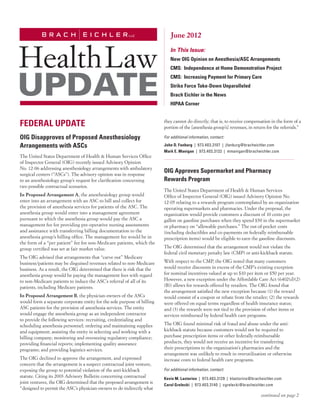 June 2012
                                                                            In This Issue:
                                                                            New OIG Opinion on Anesthesia/ASC Arrangements
                                                                            CMS: Independence at Home Demonstration Project
                                                                            CMS: Increasing Payment for Primary Care
                                                                            Strike Force Take-Down Unparalleled
                                                                            Brach Eichler in the News
                                                                            HIPAA Corner


FEDERAL UPDATE                                                           they cannot do directly; that is, to receive compensation in the form of a
                                                                         portion of the [anesthesia group’s] revenues, in return for the referrals.”

OIG Disapproves of Proposed Anesthesiology                               For additional information, contact:

Arrangements with ASCs                                                   John D. Fanburg  |  973.403.3107  |  jfanburg@bracheichler.com
                                                                         Mark E. Manigan  |  973.403.3132  |  mmanigan@bracheichler.com
The United States Department of Health & Human Services Office
of Inspector General (OIG) recently issued Advisory Opinion
No. 12-06 addressing anesthesiology arrangements with ambulatory
surgical centers (“ASCs”). The advisory opinion was in response
                                                                         OIG Approves Supermarket and Pharmacy
to an anesthesiology group’s request for clarification concerning        Rewards Program
two possible contractual scenarios.
                                                                         The United States Department of Health & Human Services
In Proposed Arrangement A, the anesthesiology group would                Office of Inspector General (OIG) issued Advisory Opinion No.
enter into an arrangement with an ASC to bill and collect for            12-05 relating to a rewards program contemplated by an organization
the provision of anesthesia services for patients of the ASC. The        operating supermarkets and pharmacies. Under the proposal, the
anesthesia group would enter into a management agreement                 organization would provide customers a discount of 10 cents per
pursuant to which the anesthesia group would pay the ASC a               gallon on gasoline purchases when they spend $50 in the supermarket
management fee for providing pre-operative nursing assessments           or pharmacy on “allowable purchases.” The out-of-pocket costs
and assistance with transferring billing documentation to the            (including deductibles and co-payments on federally reimbursable
anesthesia group’s billing office. The management fee would be in        prescription items) would be eligible to earn the gasoline discounts.
the form of a “per patient” fee for non-Medicare patients, which the
group certified was set at fair market value.                            The OIG determined that the arrangement would not violate the
                                                                         federal civil monetary penalty law (CMP) or anti-kickback statute.
The OIG advised that arrangements that “carve out” Medicare
business/patients may be disguised revenues related to non-Medicare      With respect to the CMP, the OIG noted that many customers
business. As a result, the OIG determined that there is risk that the    would receive discounts in excess of the CMP’s existing exception
anesthesia group would be paying the management fees with regard         for nominal incentives valued at up to $10 per item or $50 per year.
to non-Medicare patients to induce the ASC’s referral of all of its      However, a new exception under the Affordable Care Act (6402(d)(2)
patients, including Medicare patients.                                   (B)) allows for rewards offered by retailers. The OIG found that
                                                                         the arrangement satisfied the new exception because (1) the reward
In Proposed Arrangement B, the physician-owners of the ASCs              would consist of a coupon or rebate from the retailer; (2) the rewards
would form a separate corporate entity for the sole purpose of billing   were offered on equal terms regardless of health insurance status;
ASC patients for the provision of anesthesia services. The entity        and (3) the rewards were not tied to the provision of other items or
would engage the anesthesia group as an independent contractor           services reimbursed by federal health care programs.
to provide the following services: recruiting, credentialing and
scheduling anesthesia personnel; ordering and maintaining supplies       The OIG found minimal risk of fraud and abuse under the anti-
and equipment; assisting the entity in selecting and working with a      kickback statute because customers would not be required to
billing company; monitoring and overseeing regulatory compliance;        purchase prescription items or other federally-reimbursable
providing financial reports; implementing quality assurance              products, they would not receive an incentive for transferring
programs; and providing logistics services.                              their prescriptions to the organization’s pharmacies and the
                                                                         arrangement was unlikely to result in overutilization or otherwise
The OIG declined to approve the arrangement, and expressed               increase costs to federal health care programs.
concern that the arrangement is a suspect contractual joint venture,
exposing the group to potential violation of the anti-kickback           For additional information, contact:
statute. Citing its 2003 Advisory Bulletin concerning contractual        Kevin M. Lastorino  |  973.403.3129  |  klastorino@bracheichler.com
joint ventures, the OIG determined that the proposed arrangement is
                                                                         Carol Grelecki  |  973.403.3140  |  cgrelecki@bracheichler.com
“designed to permit the ASC’s physician-owners to do indirectly what
                                                                                                                                continued on page 2
 