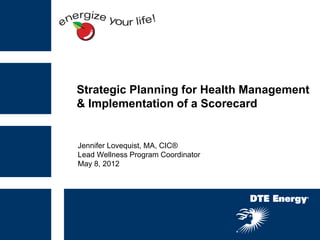 Strategic Planning for Health Management
& Implementation of a Scorecard


Jennifer Lovequist, MA, CIC®
Lead Wellness Program Coordinator
May 8, 2012
 