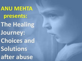 ANU MEHTA
presents:
The Healing
Journey:
Choices and
Solutions
after abuse
 