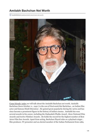 1/6
Amitabh Bachchan Net Worth
healthlifeline1.com/amitabh-bachchan-net-worth
Come friends, today we will talk about the Amitabh Bachchan net worth. Amitabh
Bachchan (born October 11 , 1942 ) is the son of Harivansh Rai Bachchan , an Indian film
actor and famous Hindi litterateur . He gained great popularity during the 1970s and has
since become a prominent figure in the history of Indian cinema . Amitabh has won
several awards in his career, including the Dadasaheb Phalke Award , three National Film
Awards and twelve Filmfare Awards . He holds the record for the highest number of Best
Actor Film fare Awards. Apart from acting, Bachchan Played roles as a playback singer ,
film producer, TV presenter and an elected member of the Indian Parliament from 1984
 