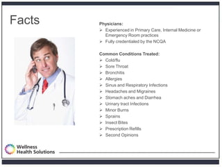 Facts   Physicians:
         Experienced in Primary Care, Internal Medicine or
          Emergency Room practices
         Fully credentialed by the NCQA

        Common Conditions Treated:
         Cold/flu
         Sore Throat
         Bronchitis
         Allergies
         Sinus and Respiratory Infections
         Headaches and Migraines
         Stomach aches and Diarrhea
         Urinary tract Infections
         Minor Burns
         Sprains
         Insect Bites
         Prescription Refills
         Second Opinions
 