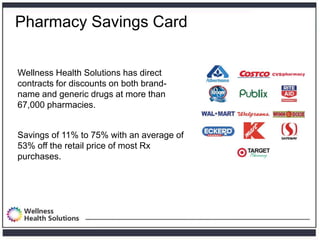 Pharmacy Savings Card


Wellness Health Solutions has direct
contracts for discounts on both brand-
name and generic drugs at more than
67,000 pharmacies.


Savings of 11% to 75% with an average of
53% off the retail price of most Rx
purchases.
 