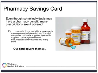 Pharmacy Savings Card
Even though some individuals may
have a pharmacy benefit, many
prescriptions aren’t covered.

 Ex:    cosmetic drugs, appetite suppressants,
   smoking cessation prescriptions, prenatal
   vitamins or nutritional supplies, inject-able
   supplies, contraceptive devices,
   immunizations and vaccines and many
   more


      Our card covers them all.
 