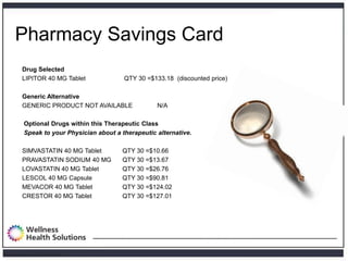 Pharmacy Savings Card
        Drug Selected
        LIPITOR 40 MG Tablet              QTY 30 =$133.18 (discounted price)

        Generic Alternative
        GENERIC PRODUCT NOT AVAILABLE                N/A

         Optional Drugs within this Therapeutic Class
         Speak to your Physician about a therapeutic alternative.

        SIMVASTATIN 40 MG Tablet         QTY 30 =$10.66
        PRAVASTATIN SODIUM 40 MG         QTY 30 =$13.67
        LOVASTATIN 40 MG Tablet          QTY 30 =$26.76
        LESCOL 40 MG Capsule             QTY 30 =$90.81
        MEVACOR 40 MG Tablet             QTY 30 =$124.02
        CRESTOR 40 MG Tablet             QTY 30 =$127.01




Proprietary and Confidential
 