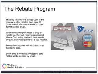 The Rebate Program
        The only Pharmacy Savings Card in the
        country to offer rebates from over 30
        pharmaceutical manufacturers on over
        1000 branded drugs.

        When consumer purchases a drug on
        rebate list, they will receive a preloaded
        MasterCard in the mail with their rebate
        amount. Many drugs offer $12-$20 rebates.

        Subsequent rebates will be loaded onto
        that same card.

        Every time a rebate is processed, card
        holder will be notified by email.




Proprietary and Confidential               The Pharmacy Savings Card is NOT Insurance.
 