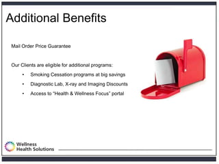 Additional Benefits

 Mail Order Price Guarantee


 Our Clients are eligible for additional programs:
      •   Smoking Cessation programs at big savings
      •   Diagnostic Lab, X-ray and Imaging Discounts
      •   Access to ―Health & Wellness Focus‖ portal
 
