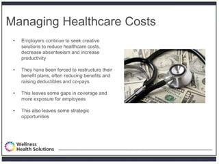 Managing Healthcare Costs
 •   Employers continue to seek creative
     solutions to reduce healthcare costs,
     decrease absenteeism and increase
     productivity

 •   They have been forced to restructure their
     benefit plans, often reducing benefits and
     raising deductibles and co-pays

 •   This leaves some gaps in coverage and
     more exposure for employees

 •   This also leaves some strategic
     opportunities
 