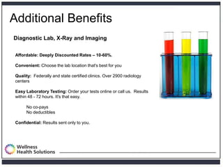 Additional Benefits
Diagnostic Lab, X-Ray and Imaging

 Affordable: Deeply Discounted Rates – 10-60%.

 Convenient: Choose the lab location that's best for you

 Quality: Federally and state certified clinics. Over 2900 radiology
 centers

 Easy Laboratory Testing: Order your tests online or call us. Results
 within 48 - 72 hours. It's that easy.

      No co-pays
      No deductibles

 Confidential: Results sent only to you.
 