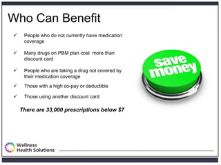 Who Can Benefit
    People who do not currently have medication
     coverage

    Many drugs on PBM plan cost more than
     discount card

    People who are taking a drug not covered by
     their medication coverage
    Those with a high co-pay or deductible

    Those using another discount card

    There are 33,000 prescriptions below $7
 