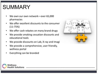 SUMMARY
• We own our own network—over 65,000
  pharmacies
• We offer excellent discounts to the consumer
  (11-75%)
• We offer cash rebates on many brand drugs
• We provide smoking cessation discounts and
  educational tools
• We provide discounts on Lab, X-ray and Imaging
• We provide a comprehensive, user friendly,
  wellness portal
• Everything can be branded
 